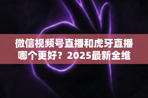 微信视频号直播和虎牙直播哪个更好？2025最新全维度深度对比与选择指南