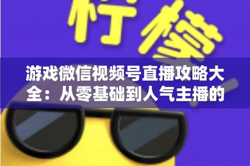 游戏微信视频号直播攻略大全：从零基础到人气主播的实战指南