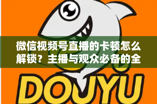 微信视频号直播的卡顿怎么解锁?主播与观众必备的全流程优化指南 微信视频号直播的卡顿怎么解锁?主播与观众必备的全流程优化指南
