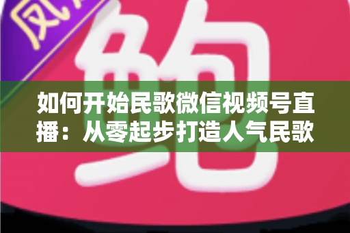 如何开始民歌微信视频号直播：从零起步打造人气民歌直播间的完整指南