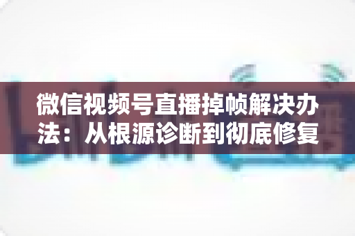 微信视频号直播掉帧解决办法：从根源诊断到彻底修复的完整攻略