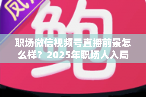 职场微信视频号直播前景怎么样？2025年职场人入局直播带货与个人IP的机遇趋势深度解析
