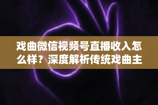 戏曲微信视频号直播收入怎么样？深度解析传统戏曲主播的变现现状与增收攻略