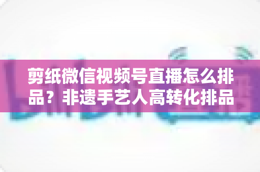剪纸微信视频号直播怎么排品？非遗手艺人高转化排品实战指南