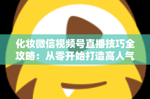 化妆微信视频号直播技巧全攻略：从零开始打造高人气、高转化的美妆直播间实战指南