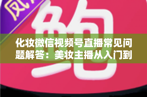 化妆微信视频号直播常见问题解答：美妆主播从入门到精通的全方位实战指南