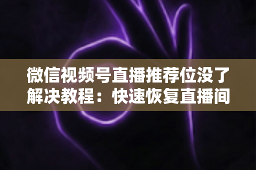 微信视频号直播推荐位没了解决教程：快速恢复直播间流量的完整自查与修复指南