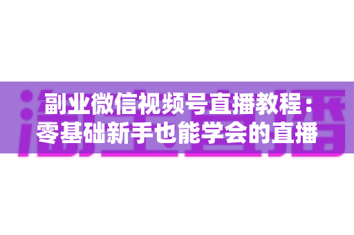 副业微信视频号直播教程：零基础新手也能学会的直播变现实战指南