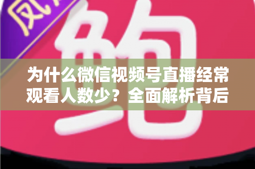 为什么微信视频号直播经常观看人数少？全面解析背后原因与高效破局方法