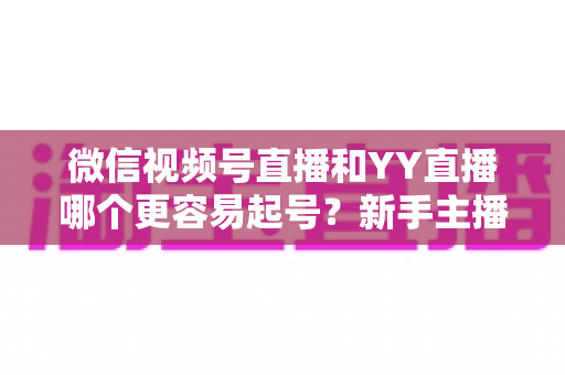 微信视频号直播和YY直播哪个更容易起号？新手主播平台选择深度解析与实战指南