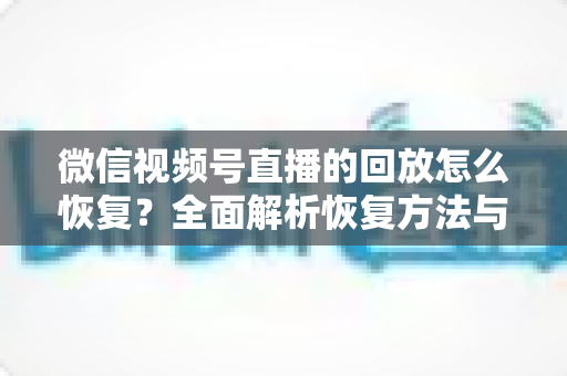 微信视频号直播的回放怎么恢复？全面解析恢复方法与防丢失技巧