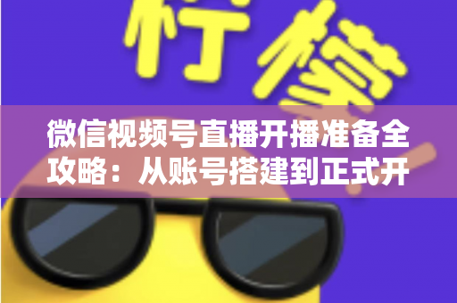 微信视频号直播开播准备全攻略:从账号搭建到正式开播的完整指南 微信视频号直播开播准备全攻略:从账号搭建到正式开播的完整指南