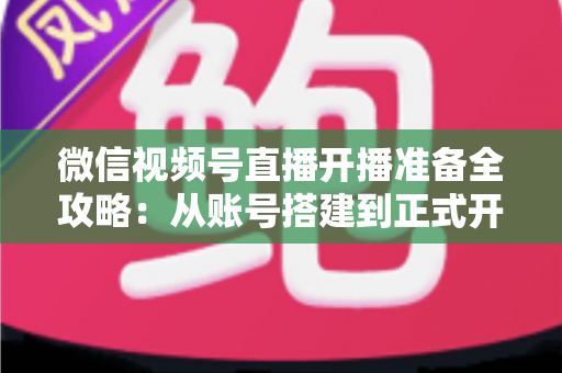微信视频号直播开播准备全攻略:从账号搭建到正式开播的完整指南 微信视频号直播开播准备全攻略:从账号搭建到正式开播的完整指南