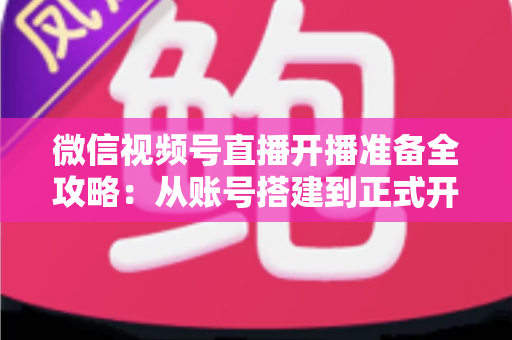 微信视频号直播开播准备全攻略：从账号搭建到正式开播的完整指南
