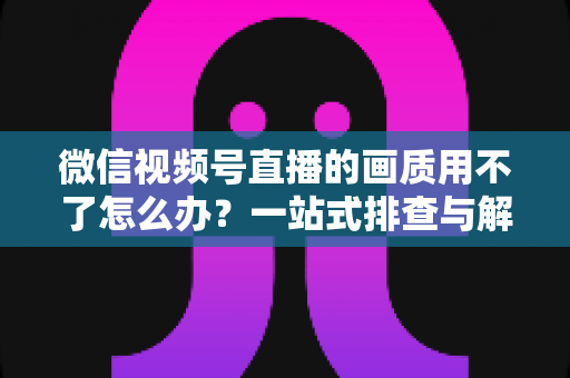 微信视频号直播的画质用不了怎么办？一站式排查与解决方案全攻略