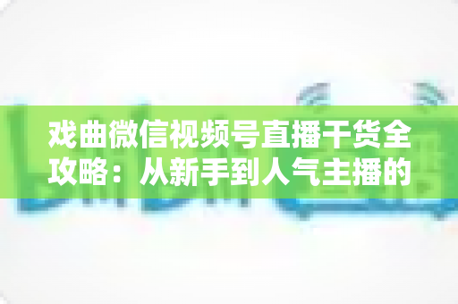戏曲微信视频号直播干货全攻略：从新手到人气主播的实战指南
