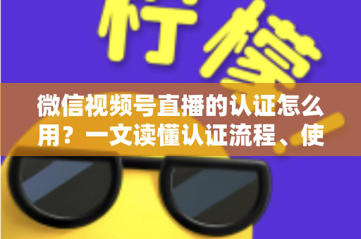 微信视频号直播的认证怎么用？一文读懂认证流程、使用方法与运营价值