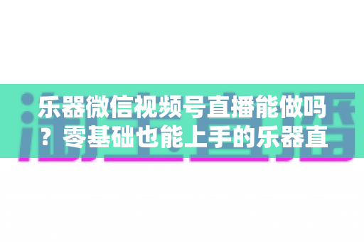 乐器微信视频号直播能做吗？零基础也能上手的乐器直播全攻略