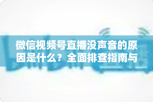 微信视频号直播没声音的原因是什么？全面排查指南与实用解决方案