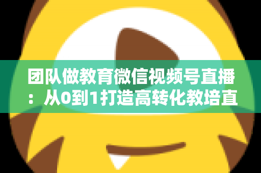 团队做教育微信视频号直播：从0到1打造高转化教培直播体系的实战指南