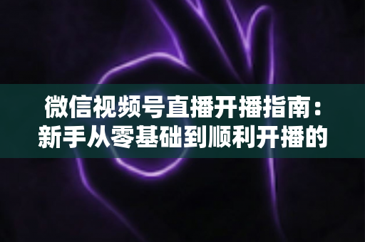 微信视频号直播开播指南：新手从零基础到顺利开播的完整实操教程