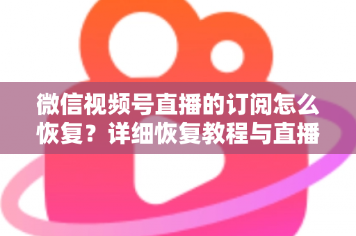 微信视频号直播的订阅怎么恢复？详细恢复教程与直播提醒管理全攻略
