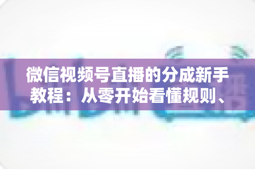 微信视频号直播的分成新手教程：从零开始看懂规则、开通收益并实现稳定变现