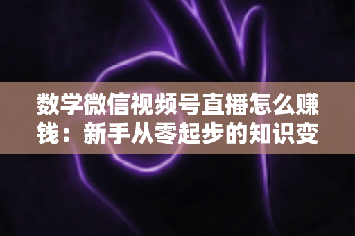 数学微信视频号直播怎么赚钱：新手从零起步的知识变现全攻略