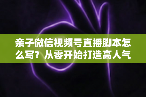 亲子微信视频号直播脚本怎么写？从零开始打造高人气亲子直播的完整攻略