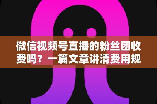 微信视频号直播的粉丝团收费吗？一篇文章讲清费用规则、粉丝权益与理性消费指南