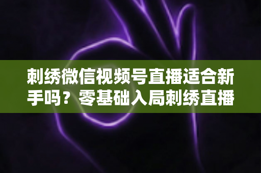 刺绣微信视频号直播适合新手吗？零基础入局刺绣直播的完整指南与实战建议