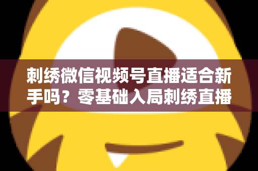 刺绣微信视频号直播适合新手吗？零基础入局刺绣直播的完整指南与实战建议