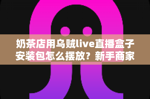奶茶店用乌贼live直播盒子安装包怎么摆放?新手商家必看的完整布局与安装指南 奶茶店用乌贼live直播盒子安装包怎么摆放?新手商家必看的完整布局与安装指南