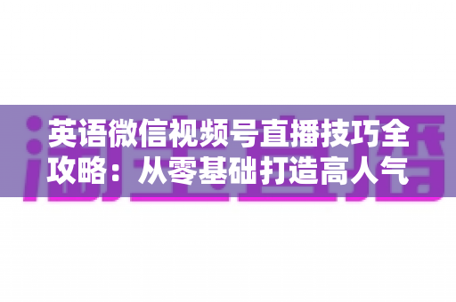英语微信视频号直播技巧全攻略：从零基础打造高人气英语直播间的实战指南