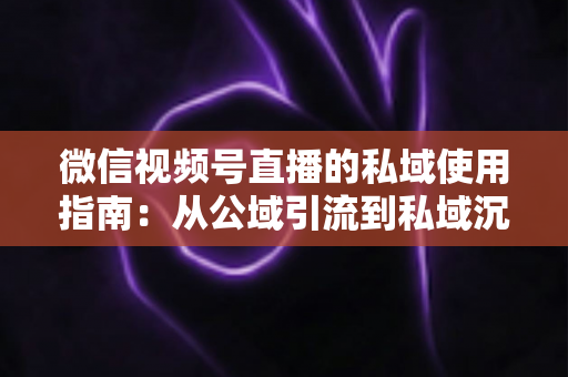 微信视频号直播的私域使用指南：从公域引流到私域沉淀的全链路实战方案