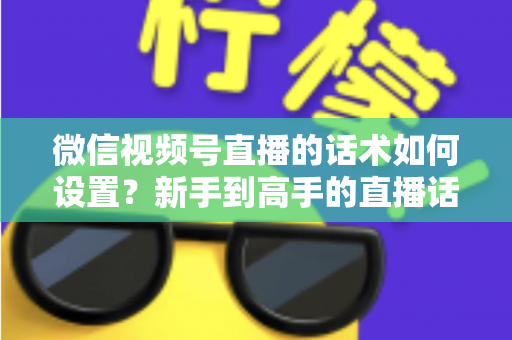 微信视频号直播的话术如何设置？新手到高手的直播话术搭建全流程指南