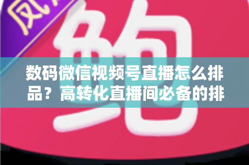 数码微信视频号直播怎么排品？高转化直播间必备的排品逻辑与实操全攻略