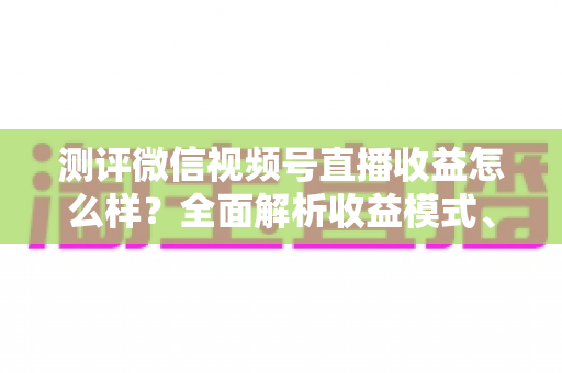 测评微信视频号直播收益怎么样？全面解析收益模式、真实水平与变现技巧