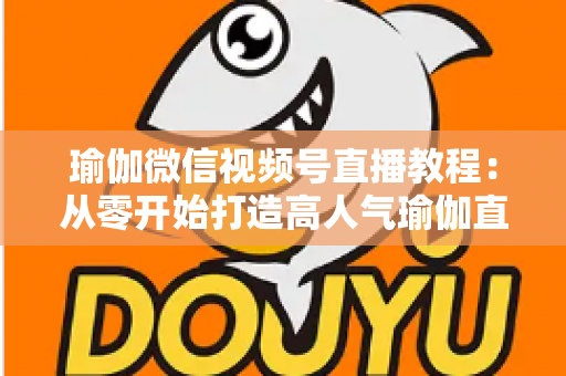 瑜伽微信视频号直播教程：从零开始打造高人气瑜伽直播间的完整指南