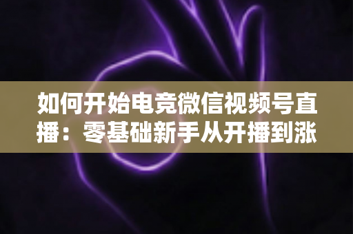 如何开始电竞微信视频号直播：零基础新手从开播到涨粉的完整实战指南