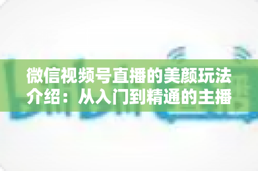 微信视频号直播的美颜玩法介绍：从入门到精通的主播美颜实战指南