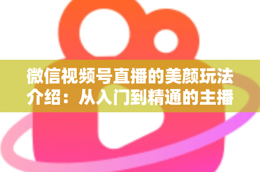 微信视频号直播的美颜玩法介绍：从入门到精通的主播美颜实战指南