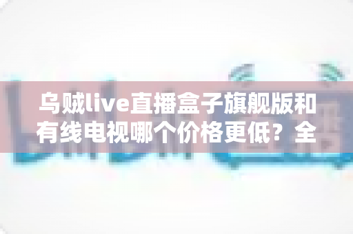 乌贼live直播盒子旗舰版和有线电视哪个价格更低？全方位费用对比与家庭选购指南