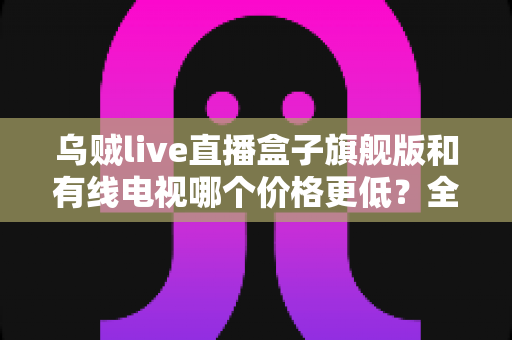 乌贼live直播盒子旗舰版和有线电视哪个价格更低？全方位费用对比与家庭选购指南