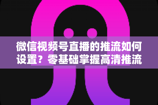微信视频号直播的推流如何设置?零基础掌握高清推流直播完整教程 微信视频号直播的推流如何设置?零基础掌握高清推流直播完整教程