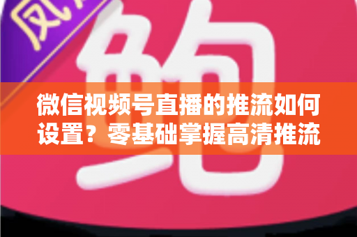 微信视频号直播的推流如何设置?零基础掌握高清推流直播完整教程 微信视频号直播的推流如何设置?零基础掌握高清推流直播完整教程
