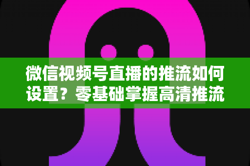 微信视频号直播的推流如何设置？零基础掌握高清推流直播完整教程