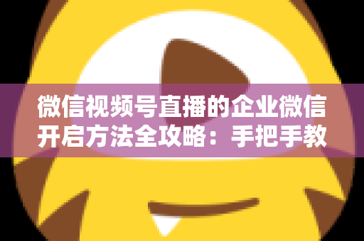 微信视频号直播的企业微信开启方法全攻略：手把手教你打通公私域流量，助力企业高效获客转化