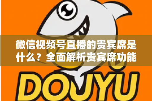 微信视频号直播的贵宾席是什么？全面解析贵宾席功能、权益与使用攻略