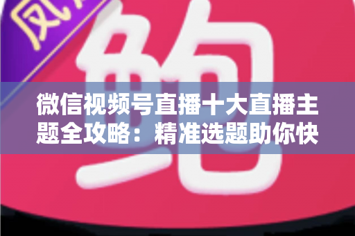 微信视频号直播十大直播主题全攻略：精准选题助你快速涨粉变现的实战指南